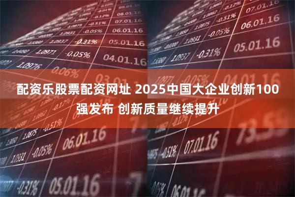 配资乐股票配资网址 2025中国大企业创新100强发布 创新质量继续提升
