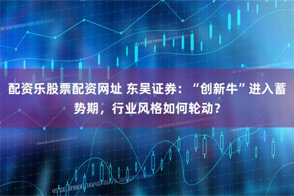 配资乐股票配资网址 东吴证券:“创新牛”进入蓄势期,行业风格如何轮动?