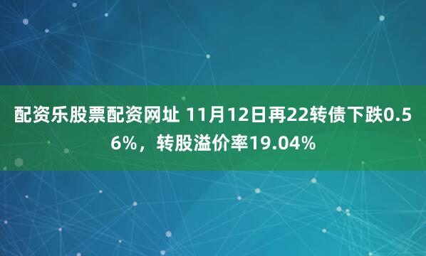配资乐股票配资网址 11月12日再22转债下跌0.56%，转股溢价率19.04%