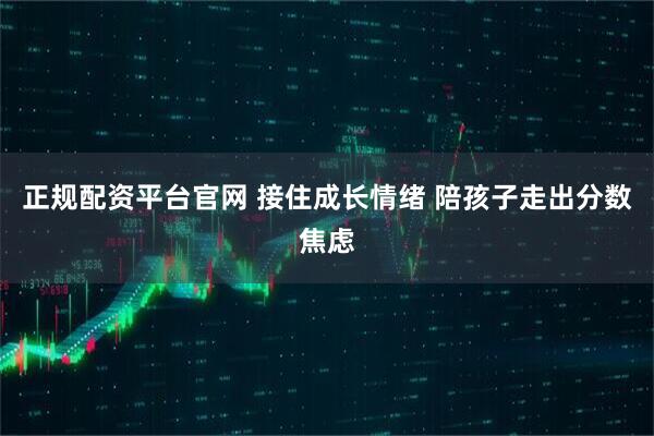 正规配资平台官网 接住成长情绪 陪孩子走出分数焦虑