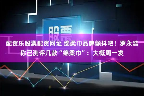 配资乐股票配资网址 绵柔巾品牌颤抖吧!罗永浩称已测评几款“绵柔巾”:大概周一发