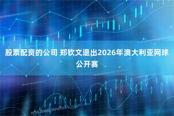 股票配资的公司 郑钦文退出2026年澳大利亚网球公开赛