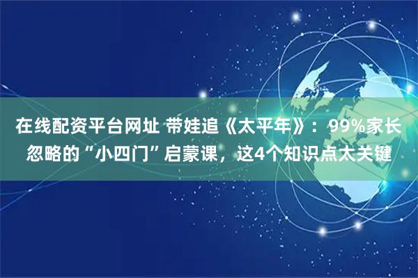 在线配资平台网址 带娃追《太平年》：99%家长忽略的“小四门”启蒙课，这4个知识点太关键