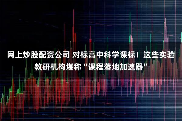 网上炒股配资公司 对标高中科学课标！这些实验教研机构堪称“课程落地加速器”