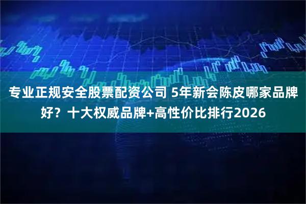 专业正规安全股票配资公司 5年新会陈皮哪家品牌好？十大权威品牌+高性价比排行2026