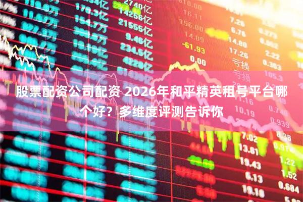 股票配资公司配资 2026年和平精英租号平台哪个好？多维度评测告诉你