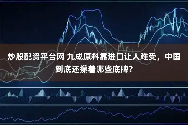 炒股配资平台网 九成原料靠进口让人难受，中国到底还攥着哪些底牌？