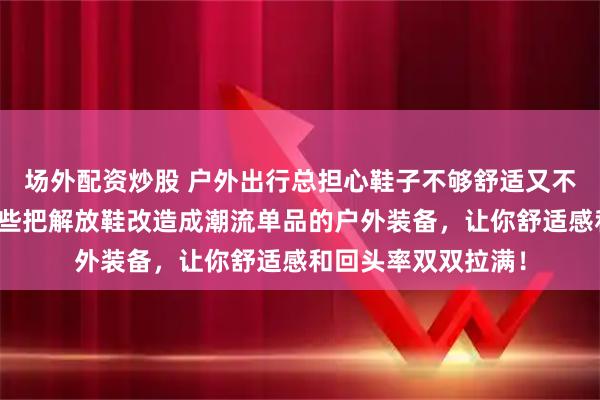 场外配资炒股 户外出行总担心鞋子不够舒适又不够时尚？来看看这些把解放鞋改造成潮流单品的户外装备，让你舒适感和回头率双双拉满！