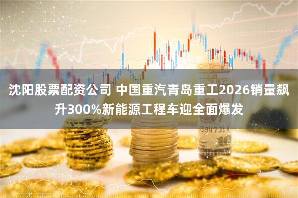 沈阳股票配资公司 中国重汽青岛重工2026销量飙升300%新能源工程车迎全面爆发