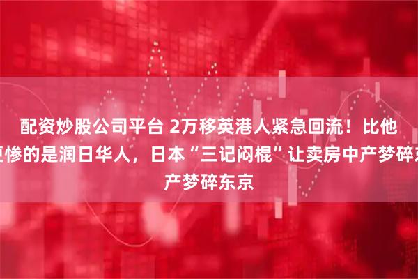 配资炒股公司平台 2万移英港人紧急回流！比他们更惨的是润日华人，日本“三记闷棍”让卖房中产梦碎东京