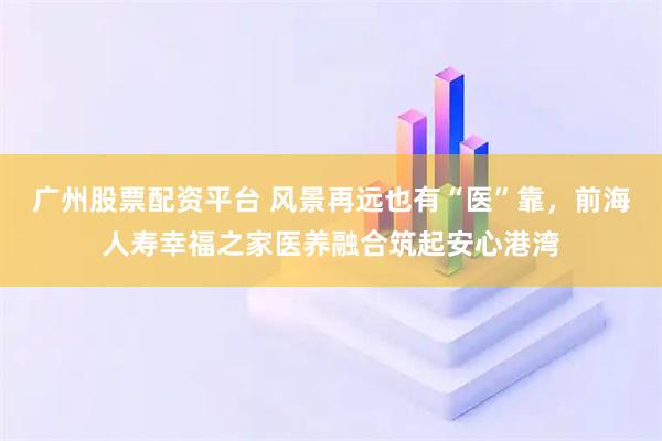 广州股票配资平台 风景再远也有“医”靠，前海人寿幸福之家医养融合筑起安心港湾