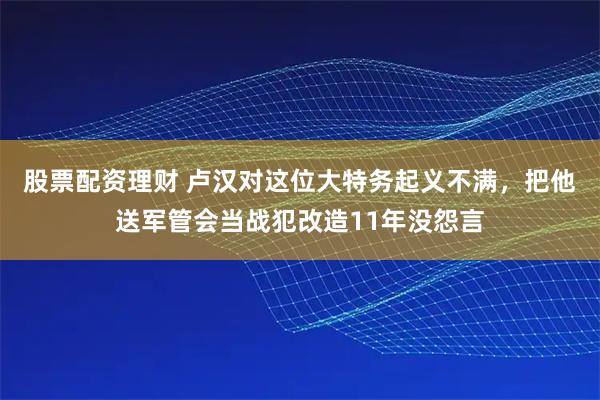 股票配资理财 卢汉对这位大特务起义不满，把他送军管会当战犯改造11年没怨言