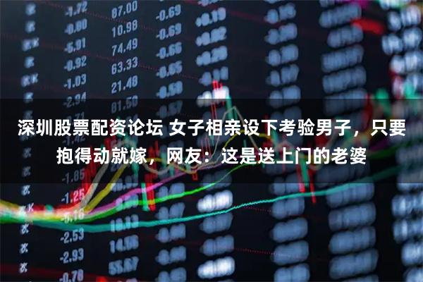 深圳股票配资论坛 女子相亲设下考验男子，只要抱得动就嫁，网友：这是送上门的老婆