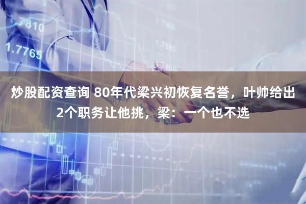 炒股配资查询 80年代梁兴初恢复名誉，叶帅给出2个职务让他挑，梁：一个也不选