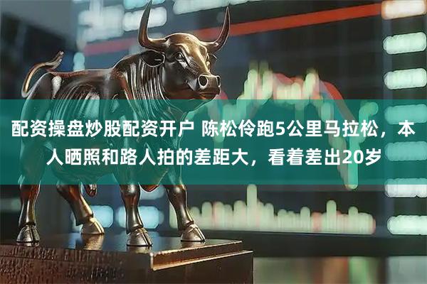 配资操盘炒股配资开户 陈松伶跑5公里马拉松，本人晒照和路人拍的差距大，看着差出20岁