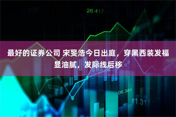 最好的证券公司 宋旻浩今日出庭，穿黑西装发福显油腻，发际线后移