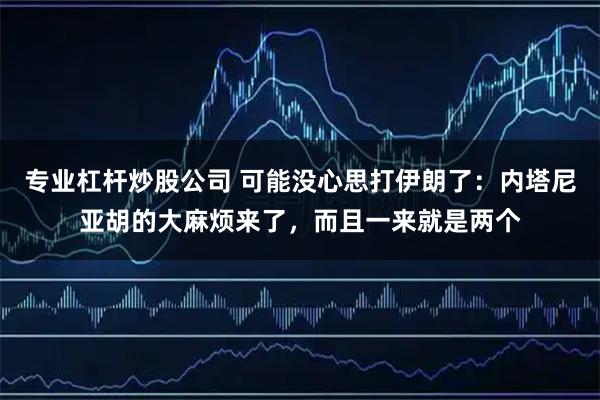 专业杠杆炒股公司 可能没心思打伊朗了：内塔尼亚胡的大麻烦来了，而且一来就是两个