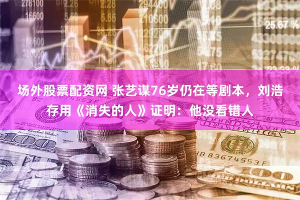 场外股票配资网 张艺谋76岁仍在等剧本，刘浩存用《消失的人》证明：他没看错人