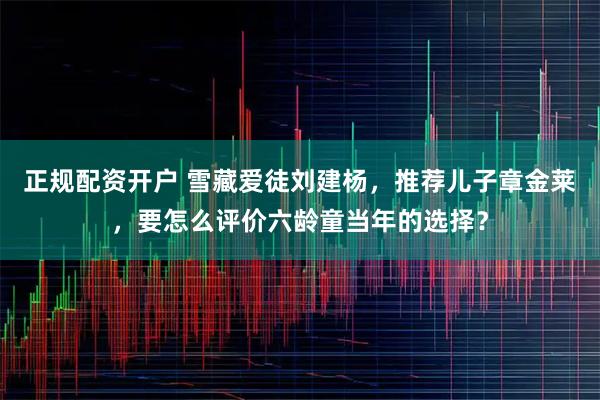 正规配资开户 雪藏爱徒刘建杨，推荐儿子章金莱，要怎么评价六龄童当年的选择？