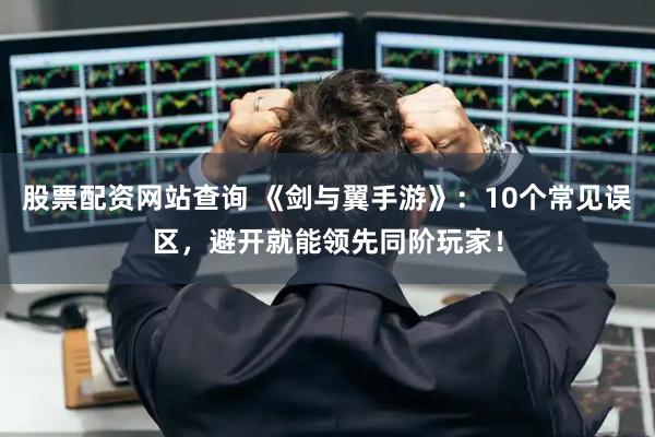 股票配资网站查询 《剑与翼手游》：10个常见误区，避开就能领先同阶玩家！