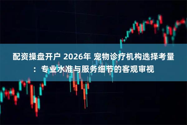 配资操盘开户 2026年 宠物诊疗机构选择考量：专业水准与服务细节的客观审视