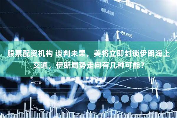 股票配资机构 谈判未果，美将立即封锁伊朗海上交通，伊朗局势走向有几种可能？