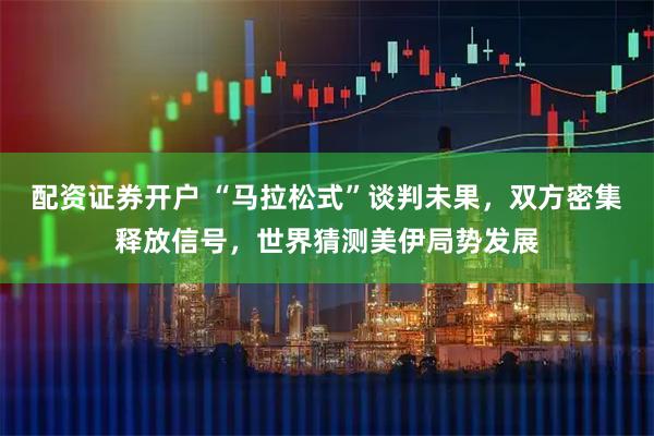 配资证券开户 “马拉松式”谈判未果，双方密集释放信号，世界猜测美伊局势发展