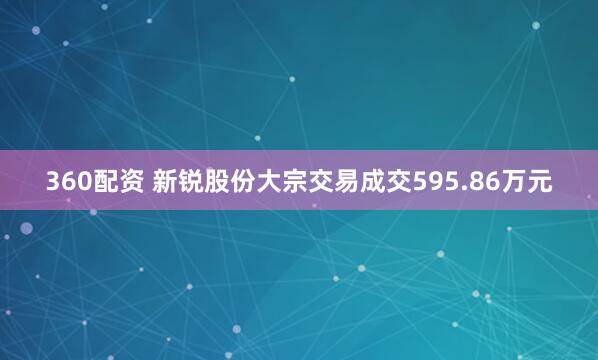 360配资 新锐股份大宗交易成交595.86万元
